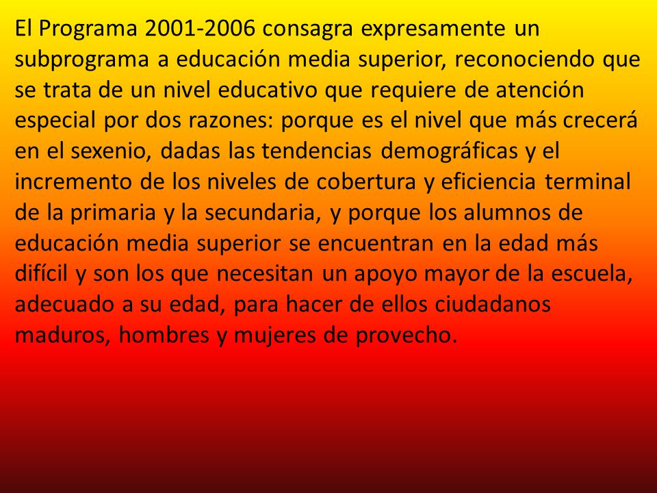 El Programa consagra expresamente un subprograma a educación media superior, reconociendo que se trata de un nivel educativo que requiere de atención especial por dos razones: porque es el nivel que más crecerá en el sexenio, dadas las tendencias demográficas y el incremento de los niveles de cobertura y eficiencia terminal de la primaria y la secundaria, y porque los alumnos de educación media superior se encuentran en la edad más difícil y son los que necesitan un apoyo mayor de la escuela, adecuado a su edad, para hacer de ellos ciudadanos maduros, hombres y mujeres de provecho.