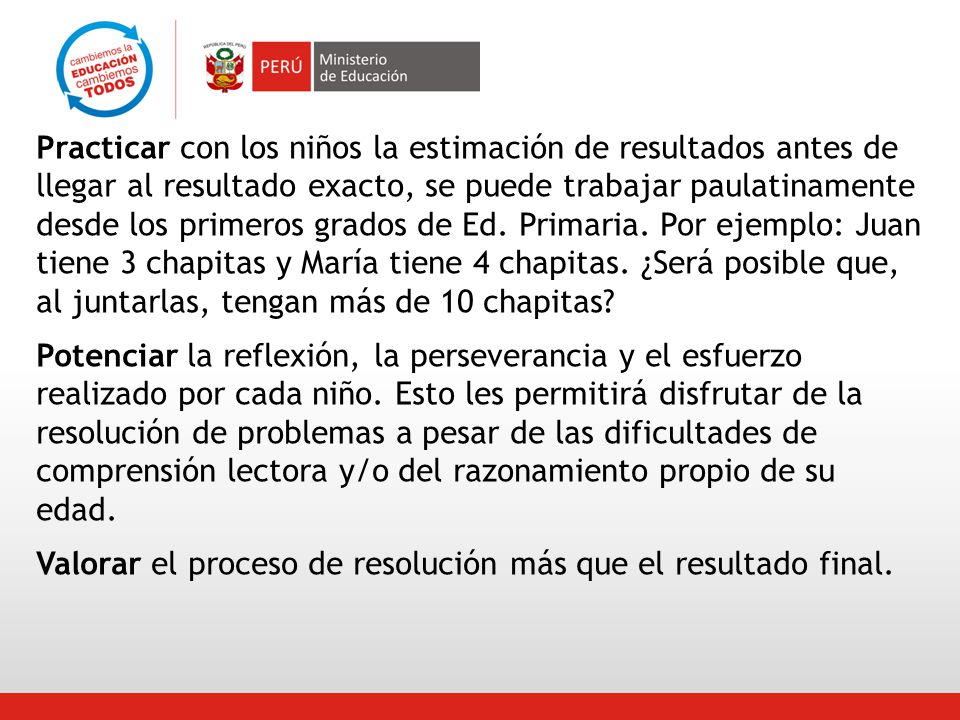 Practicar con los niños la estimación de resultados antes de llegar al resultado exacto, se puede trabajar paulatinamente desde los primeros grados de Ed. Primaria. Por ejemplo: Juan tiene 3 chapitas y María tiene 4 chapitas. ¿Será posible que, al juntarlas, tengan más de 10 chapitas