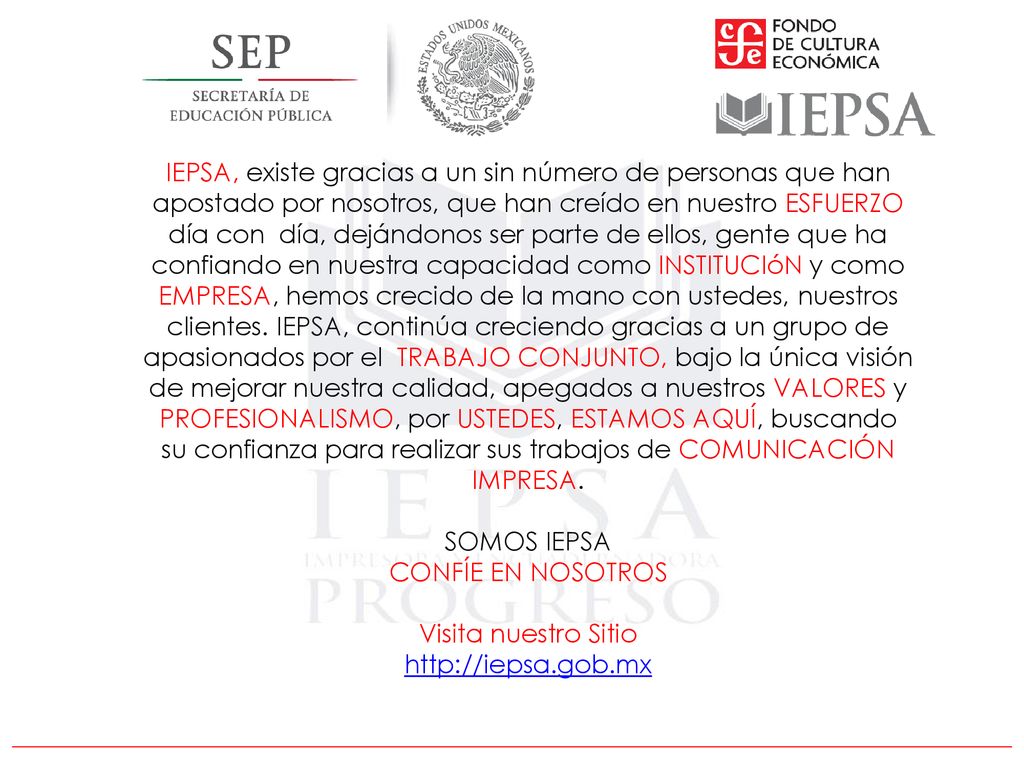 IEPSA, existe gracias a un sin número de personas que han apostado por nosotros, que han creído en nuestro ESFUERZO día con día, dejándonos ser parte de ellos, gente que ha confiando en nuestra capacidad como INSTITUCIóN y como EMPRESA, hemos crecido de la mano con ustedes, nuestros clientes. IEPSA, continúa creciendo gracias a un grupo de apasionados por el TRABAJO CONJUNTO, bajo la única visión de mejorar nuestra calidad, apegados a nuestros VALORES y PROFESIONALISMO, por USTEDES, ESTAMOS AQUÍ, buscando su confianza para realizar sus trabajos de COMUNICACIÓN IMPRESA.