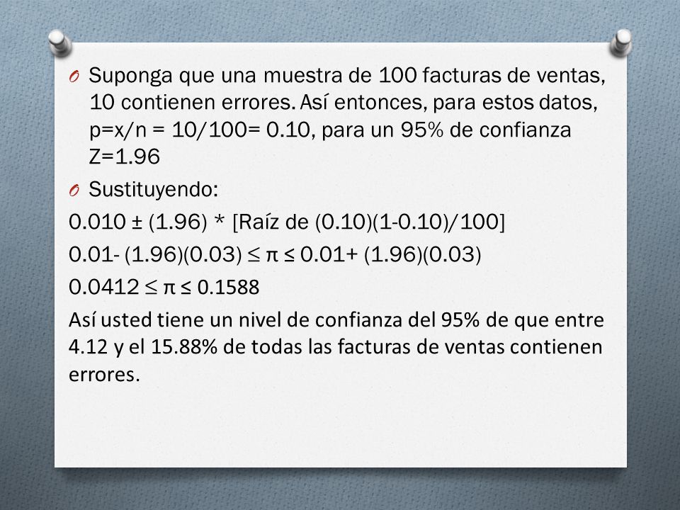Suponga que una muestra de 100 facturas de ventas, 10 contienen errores. Así entonces, para estos datos, p=x/n = 10/100= 0.10, para un 95% de confianza Z=1.96
