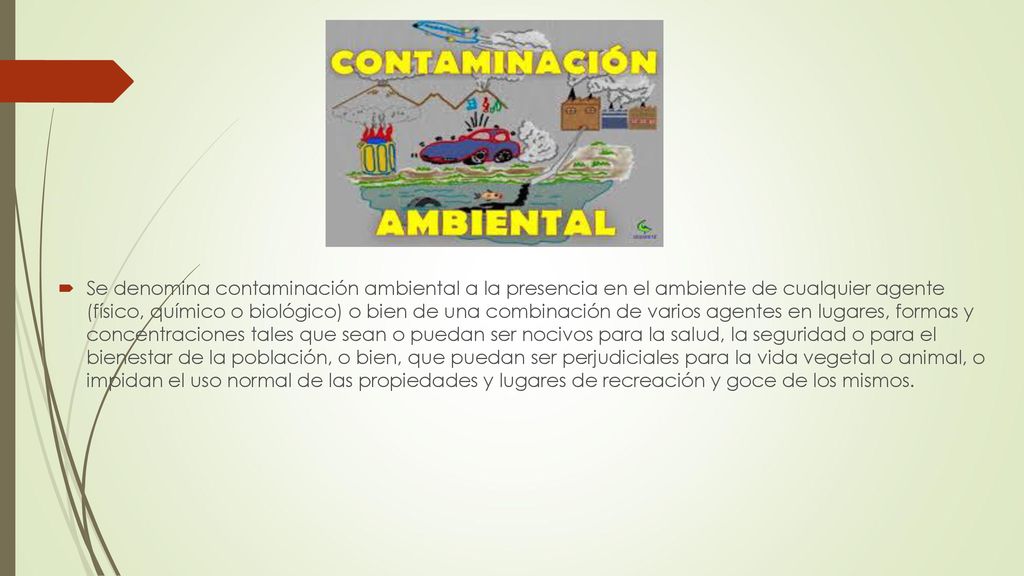 Se denomina contaminación ambiental a la presencia en el ambiente de cualquier agente (físico, químico o biológico) o bien de una combinación de varios agentes en lugares, formas y concentraciones tales que sean o puedan ser nocivos para la salud, la seguridad o para el bienestar de la población, o bien, que puedan ser perjudiciales para la vida vegetal o animal, o impidan el uso normal de las propiedades y lugares de recreación y goce de los mismos.