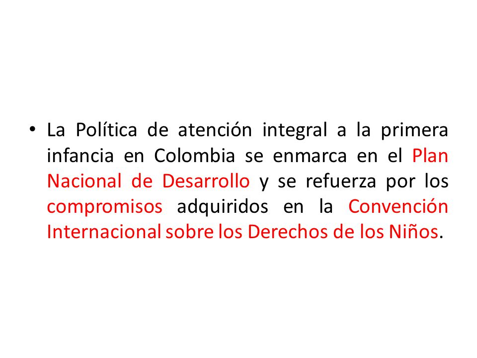 La Política de atención integral a la primera infancia en Colombia se enmarca en el Plan Nacional de Desarrollo y se refuerza por los compromisos adquiridos en la Convención Internacional sobre los Derechos de los Niños.