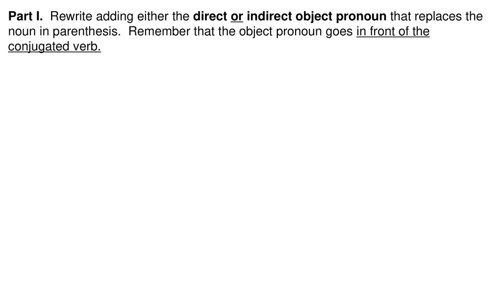 Part I. Rewrite adding either the direct or indirect object pronoun that replaces the noun in parenthesis. Remember that the object pronoun goes in front of the conjugated verb.