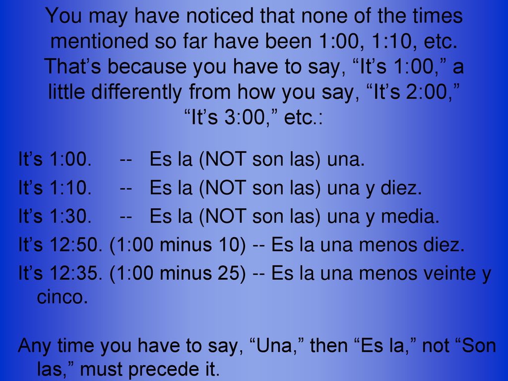 You may have noticed that none of the times mentioned so far have been 1:00, 1:10, etc. That’s because you have to say, It’s 1:00, a little differently from how you say, It’s 2:00, It’s 3:00, etc.: