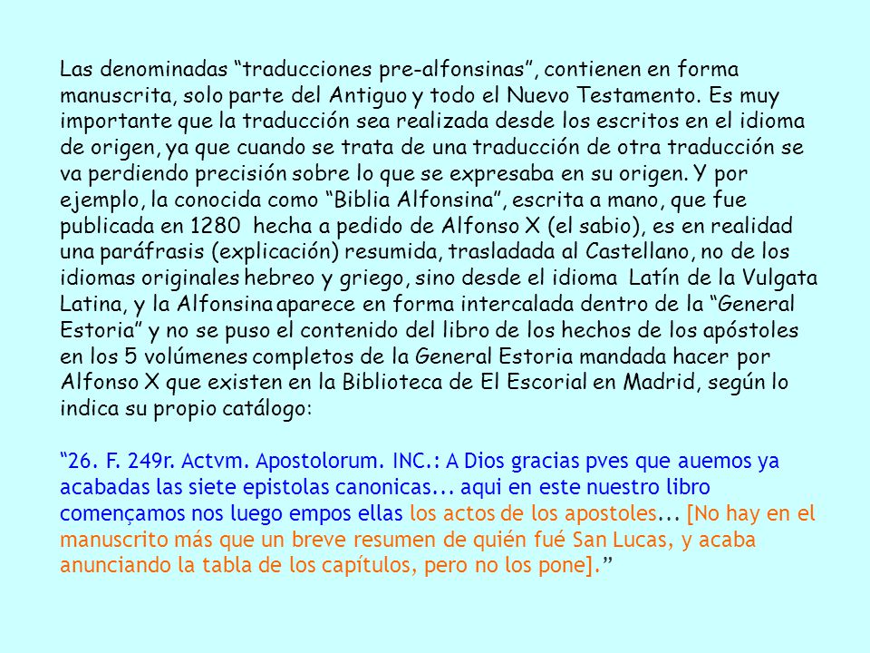 Las denominadas traducciones pre-alfonsinas , contienen en forma manuscrita, solo parte del Antiguo y todo el Nuevo Testamento. Es muy importante que la traducción sea realizada desde los escritos en el idioma de origen, ya que cuando se trata de una traducción de otra traducción se va perdiendo precisión sobre lo que se expresaba en su origen. Y por ejemplo, la conocida como Biblia Alfonsina , escrita a mano, que fue publicada en 1280 hecha a pedido de Alfonso X (el sabio), es en realidad una paráfrasis (explicación) resumida, trasladada al Castellano, no de los idiomas originales hebreo y griego, sino desde el idioma Latín de la Vulgata Latina, y la Alfonsina aparece en forma intercalada dentro de la General Estoria y no se puso el contenido del libro de los hechos de los apóstoles en los 5 volúmenes completos de la General Estoria mandada hacer por Alfonso X que existen en la Biblioteca de El Escorial en Madrid, según lo indica su propio catálogo: