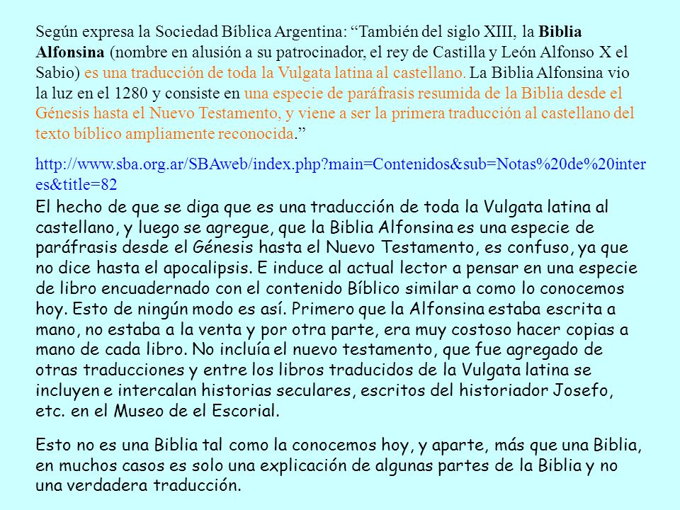 Según expresa la Sociedad Bíblica Argentina: También del siglo XIII, la Biblia Alfonsina (nombre en alusión a su patrocinador, el rey de Castilla y León Alfonso X el Sabio) es una traducción de toda la Vulgata latina al castellano. La Biblia Alfonsina vio la luz en el 1280 y consiste en una especie de paráfrasis resumida de la Biblia desde el Génesis hasta el Nuevo Testamento, y viene a ser la primera traducción al castellano del texto bíblico ampliamente reconocida.