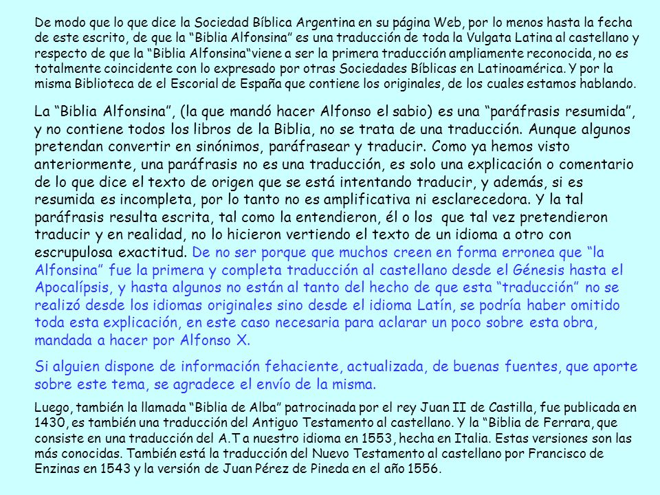 De modo que lo que dice la Sociedad Bíblica Argentina en su página Web, por lo menos hasta la fecha de este escrito, de que la Biblia Alfonsina es una traducción de toda la Vulgata Latina al castellano y respecto de que la Biblia Alfonsina viene a ser la primera traducción ampliamente reconocida, no es totalmente coincidente con lo expresado por otras Sociedades Bíblicas en Latinoamérica. Y por la misma Biblioteca de el Escorial de España que contiene los originales, de los cuales estamos hablando.