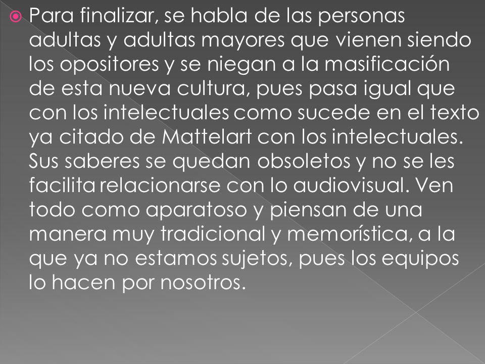 Para finalizar, se habla de las personas adultas y adultas mayores que vienen siendo los opositores y se niegan a la masificación de esta nueva cultura, pues pasa igual que con los intelectuales como sucede en el texto ya citado de Mattelart con los intelectuales.