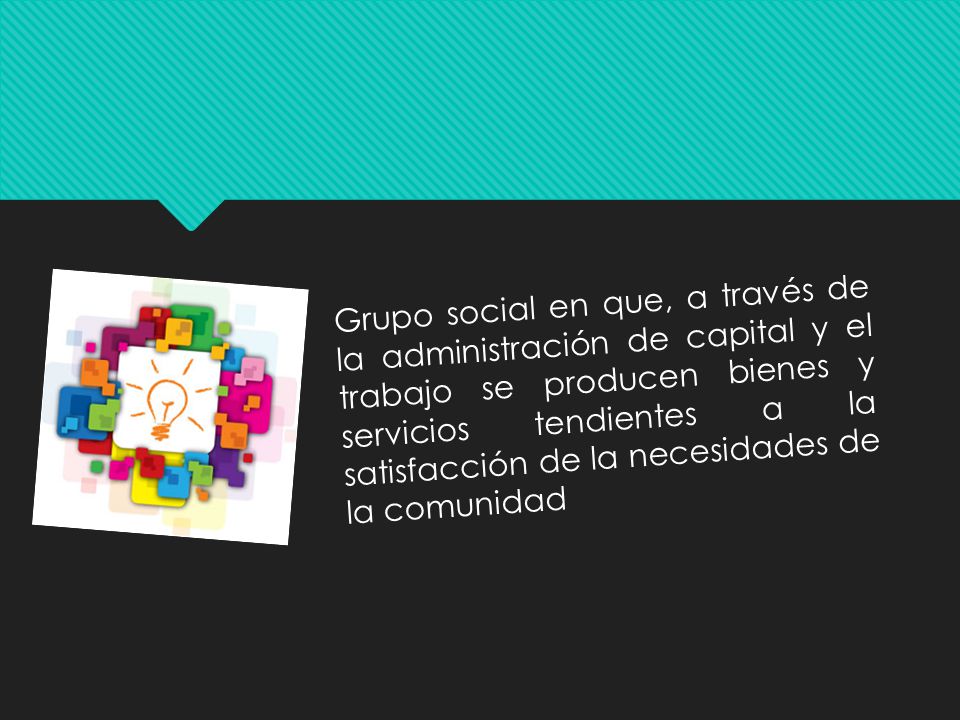 Grupo social en que, a través de la administración de capital y el trabajo se producen bienes y servicios tendientes a la satisfacción de la necesidades de la comunidad