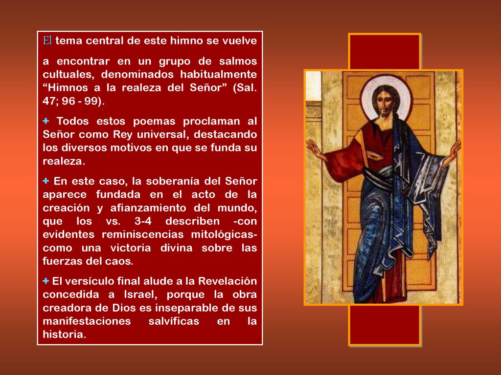 El tema central de este himno se vuelve a encontrar en un grupo de salmos cultuales, denominados habitualmente Himnos a la realeza del Señor (Sal. 47; ).
