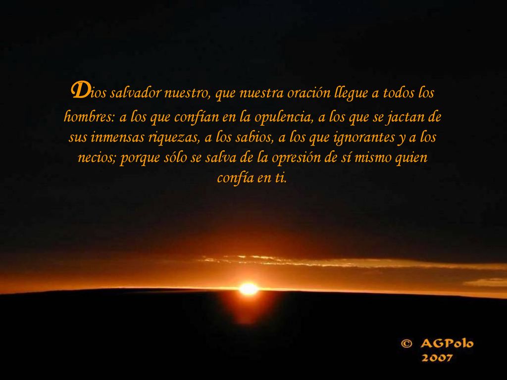 Dios salvador nuestro, que nuestra oración llegue a todos los hombres: a los que confían en la opulencia, a los que se jactan de sus inmensas riquezas, a los sabios, a los que ignorantes y a los necios; porque sólo se salva de la opresión de sí mismo quien confía en ti.