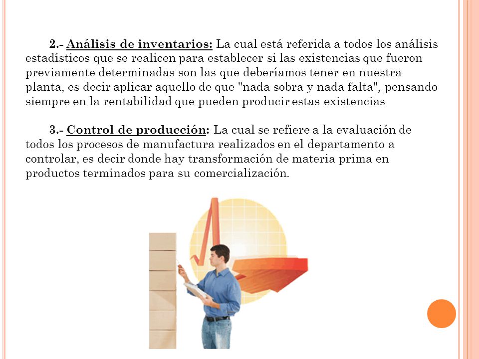 2.- Análisis de inventarios: La cual está referida a todos los análisis estadísticos que se realicen para establecer si las existencias que fueron previamente determinadas son las que deberíamos tener en nuestra planta, es decir aplicar aquello de que nada sobra y nada falta , pensando siempre en la rentabilidad que pueden producir estas existencias