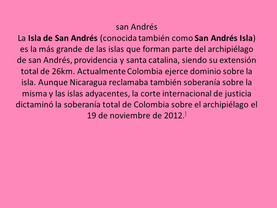 san Andrés La Isla de San Andrés (conocida también como San Andrés Isla) es la más grande de las islas que forman parte del archipiélago de san Andrés, providencia y santa catalina, siendo su extensión total de 26km.
