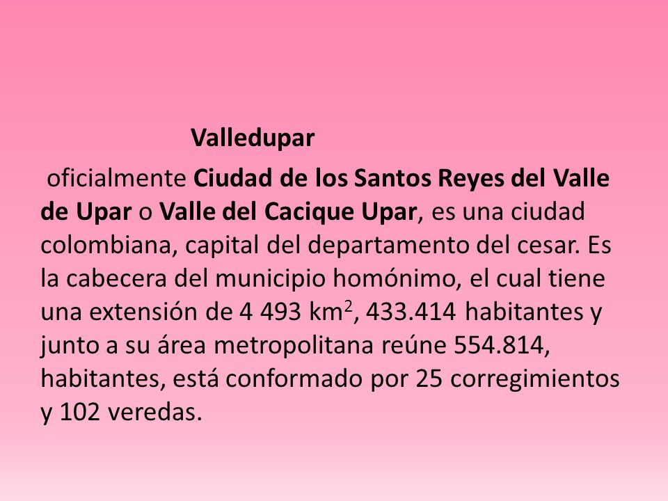 Valledupar oficialmente Ciudad de los Santos Reyes del Valle de Upar o Valle del Cacique Upar, es una ciudad colombiana, capital del departamento del cesar.