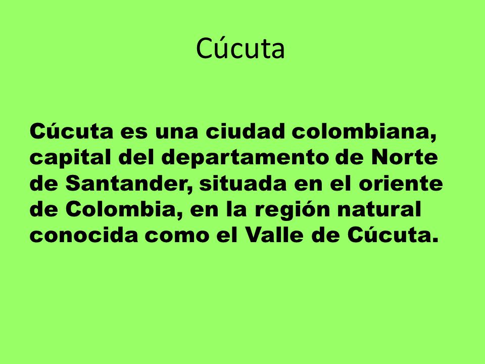 Cúcuta Cúcuta es una ciudad colombiana, capital del departamento de Norte de Santander, situada en el oriente de Colombia, en la región natural conocida como el Valle de Cúcuta.