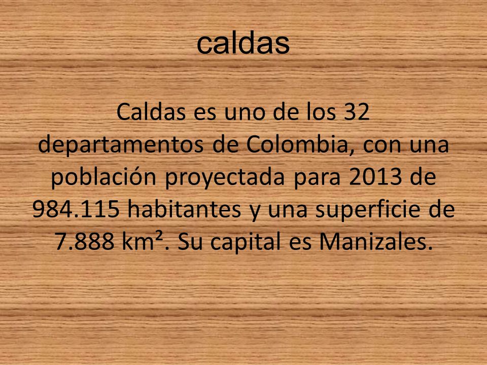 caldas Caldas es uno de los 32 departamentos de Colombia, con una población proyectada para 2013 de habitantes y una superficie de km².