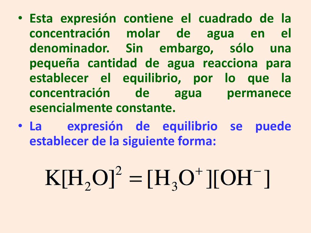 Esta expresión contiene el cuadrado de la concentración molar de agua en el denominador. Sin embargo, sólo una pequeña cantidad de agua reacciona para establecer el equilibrio, por lo que la concentración de agua permanece esencialmente constante.