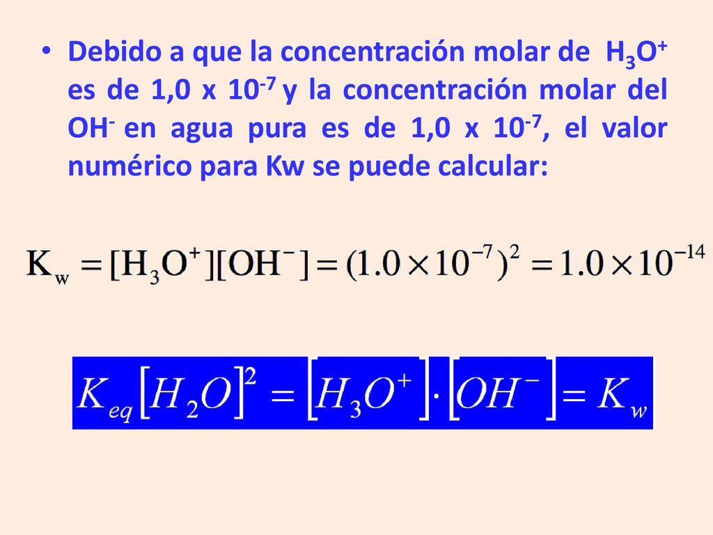 Debido a que la concentración molar de H3O+ es de 1,0 x 10-7 y la concentración molar del OH- en agua pura es de 1,0 x 10-7, el valor numérico para Kw se puede calcular: