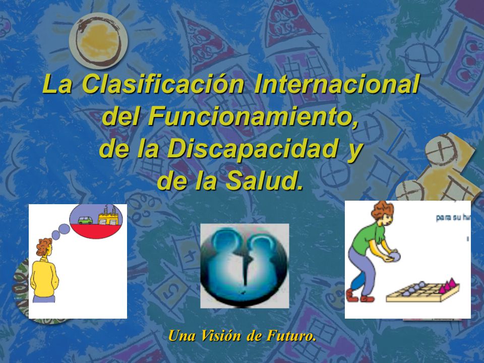 La Clasificación Internacional del Funcionamiento, de la Discapacidad y de la Salud.