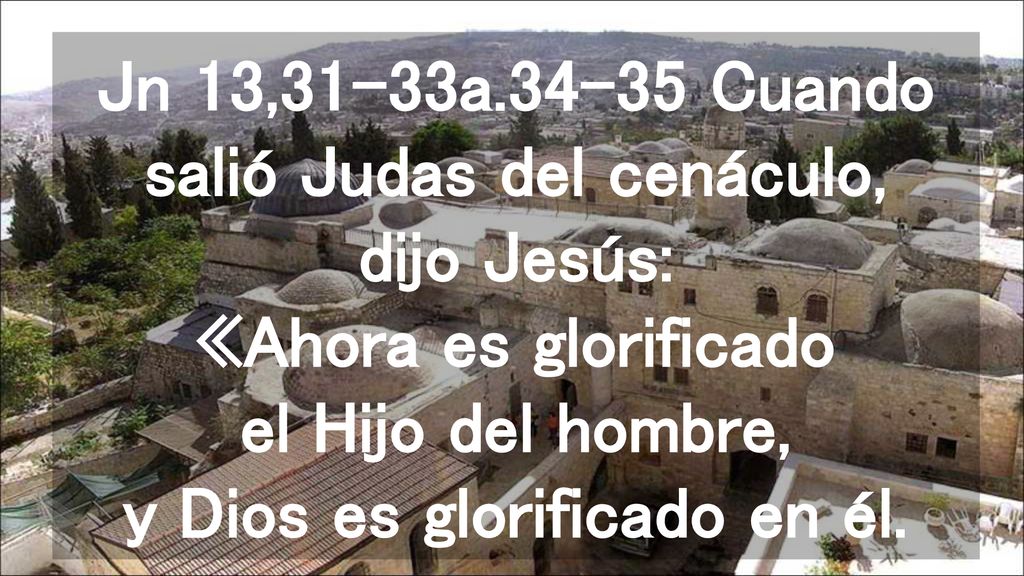 Jn 13,31-33a Cuando salió Judas del cenáculo, dijo Jesús: «Ahora es glorificado el Hijo del hombre, y Dios es glorificado en él.