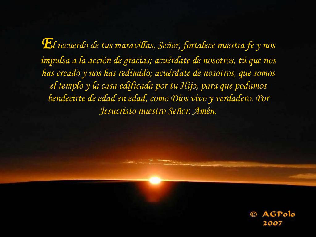 El recuerdo de tus maravillas, Señor, fortalece nuestra fe y nos impulsa a la acción de gracias; acuérdate de nosotros, tú que nos has creado y nos has redimido; acuérdate de nosotros, que somos el templo y la casa edificada por tu Hijo, para que podamos bendecirte de edad en edad, como Dios vivo y verdadero.