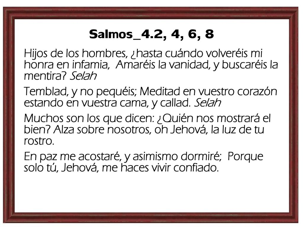 Salmos_4.2, 4, 6, 8 Hijos de los hombres, ¿hasta cuándo volveréis mi honra en infamia, Amaréis la vanidad, y buscaréis la mentira Selah.