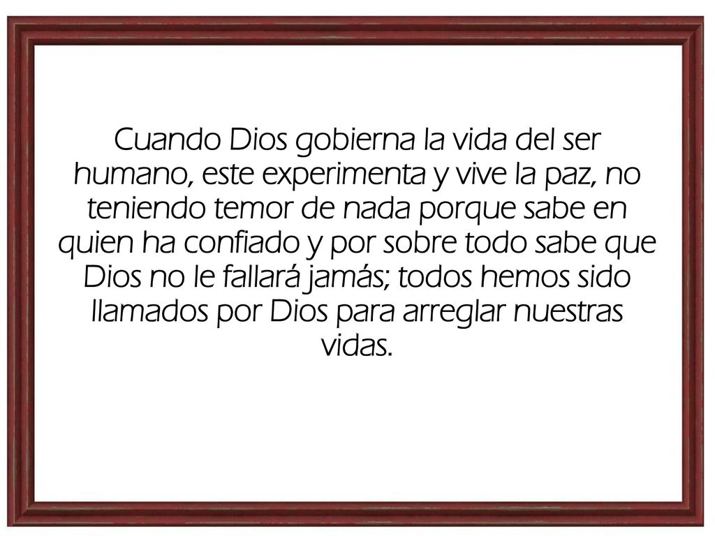 Cuando Dios gobierna la vida del ser humano, este experimenta y vive la paz, no teniendo temor de nada porque sabe en quien ha confiado y por sobre todo sabe que Dios no le fallará jamás; todos hemos sido llamados por Dios para arreglar nuestras vidas.