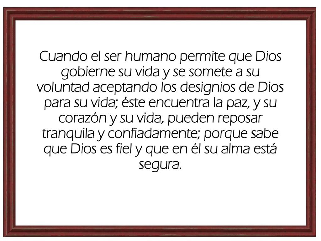 Cuando el ser humano permite que Dios gobierne su vida y se somete a su voluntad aceptando los designios de Dios para su vida; éste encuentra la paz, y su corazón y su vida, pueden reposar tranquila y confiadamente; porque sabe que Dios es fiel y que en él su alma está segura.