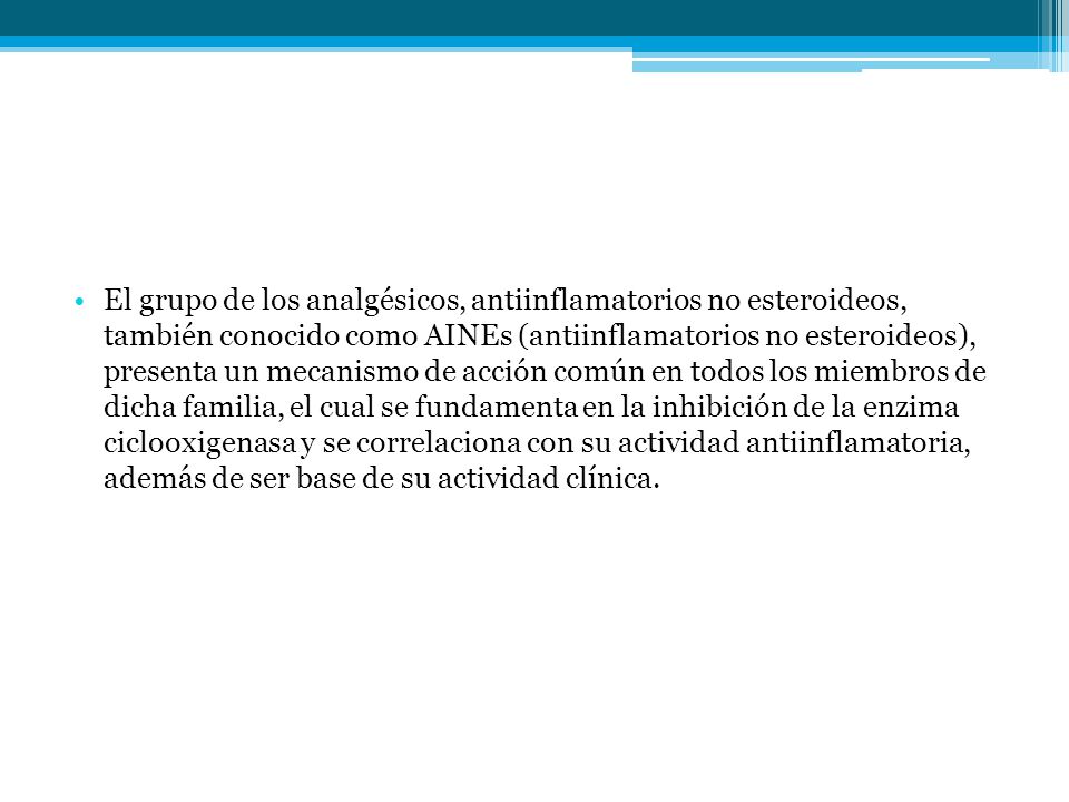 El grupo de los analgésicos, antiinflamatorios no esteroideos, también conocido como AINEs (antiinflamatorios no esteroideos), presenta un mecanismo de acción común en todos los miembros de dicha familia, el cual se fundamenta en la inhibición de la enzima ciclooxigenasa y se correlaciona con su actividad antiinflamatoria, además de ser base de su actividad clínica.