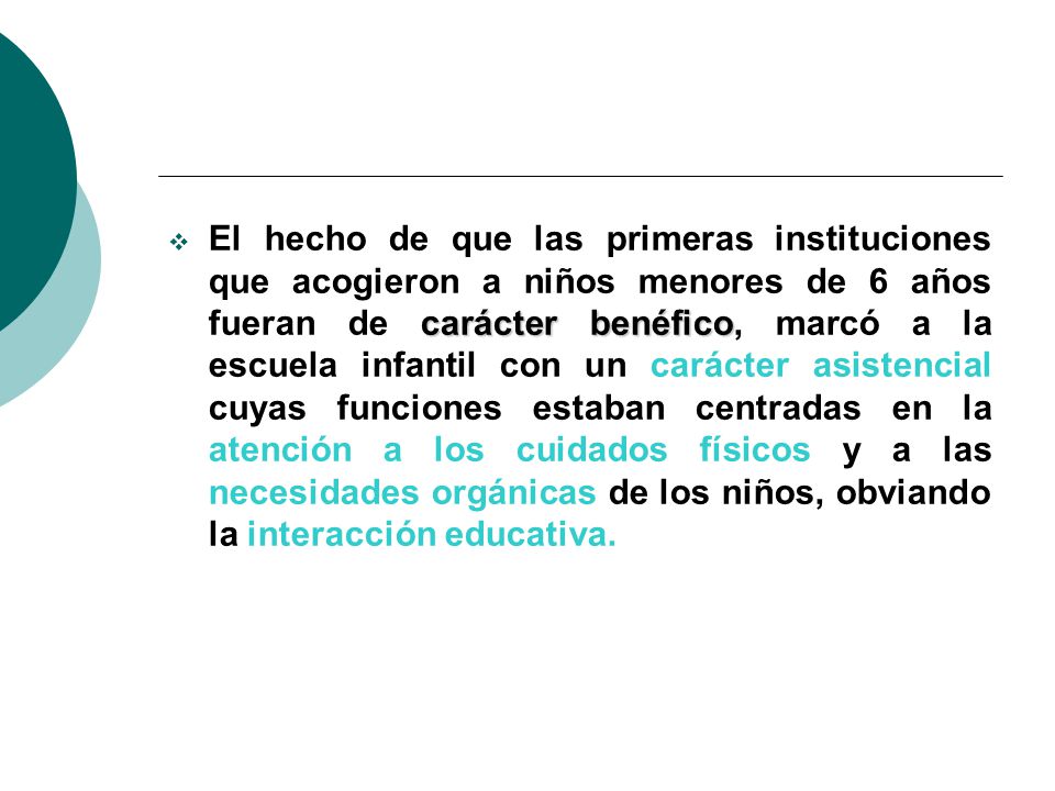 El hecho de que las primeras instituciones que acogieron a niños menores de 6 años fueran de carácter benéfico, marcó a la escuela infantil con un carácter asistencial cuyas funciones estaban centradas en la atención a los cuidados físicos y a las necesidades orgánicas de los niños, obviando la interacción educativa.