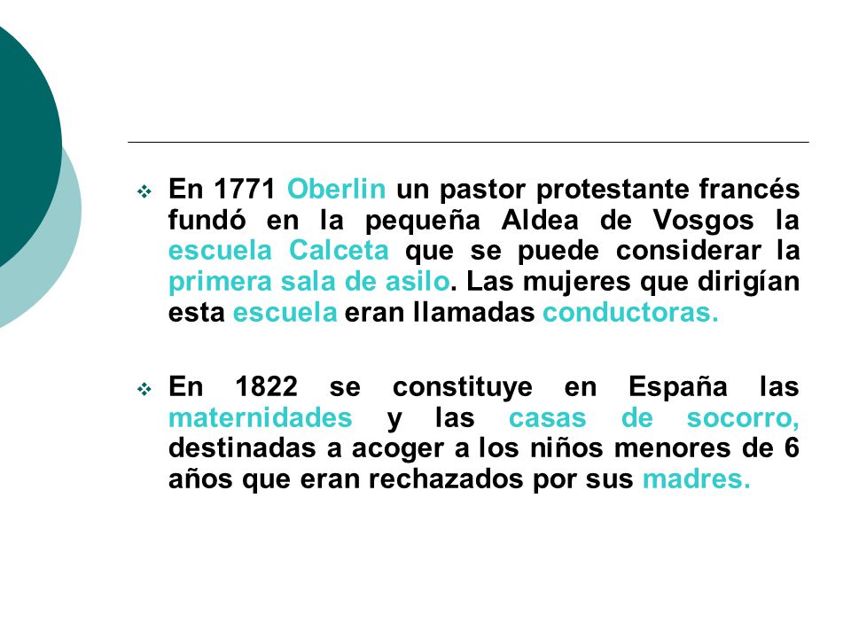 En 1771 Oberlin un pastor protestante francés fundó en la pequeña Aldea de Vosgos la escuela Calceta que se puede considerar la primera sala de asilo. Las mujeres que dirigían esta escuela eran llamadas conductoras.