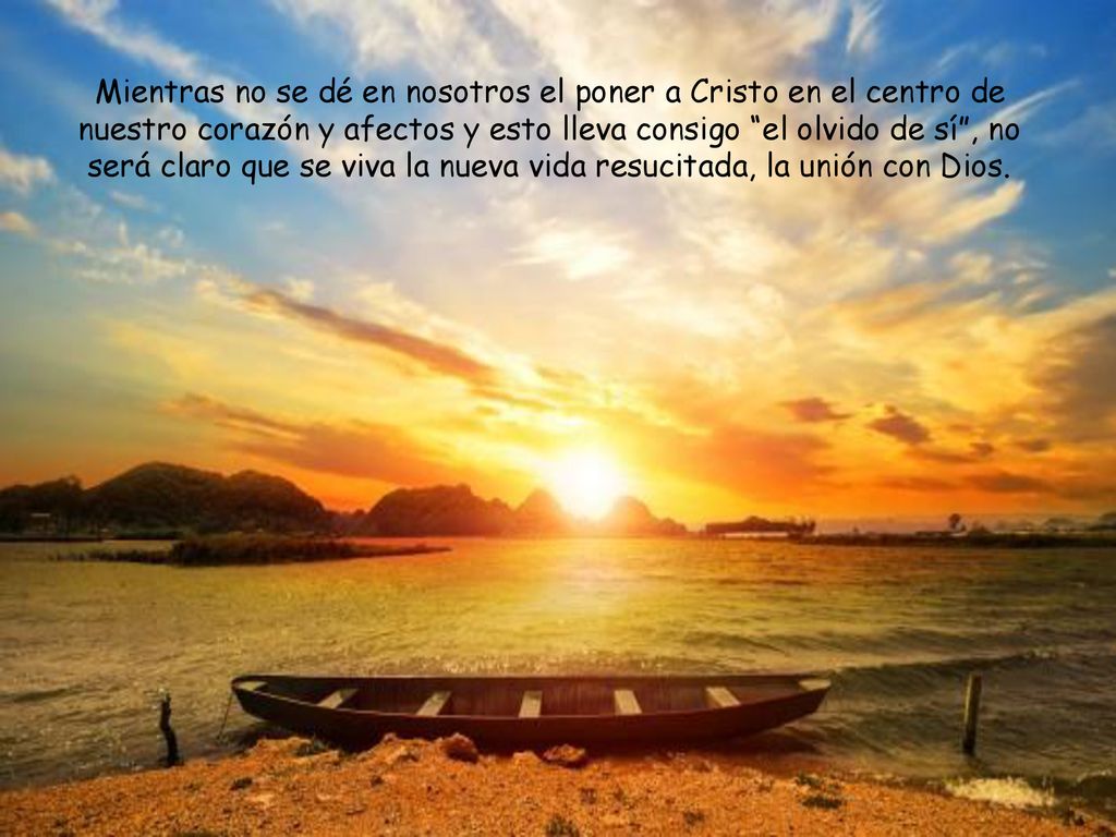 Mientras no se dé en nosotros el poner a Cristo en el centro de nuestro corazón y afectos y esto lleva consigo el olvido de sí , no será claro que se viva la nueva vida resucitada, la unión con Dios.