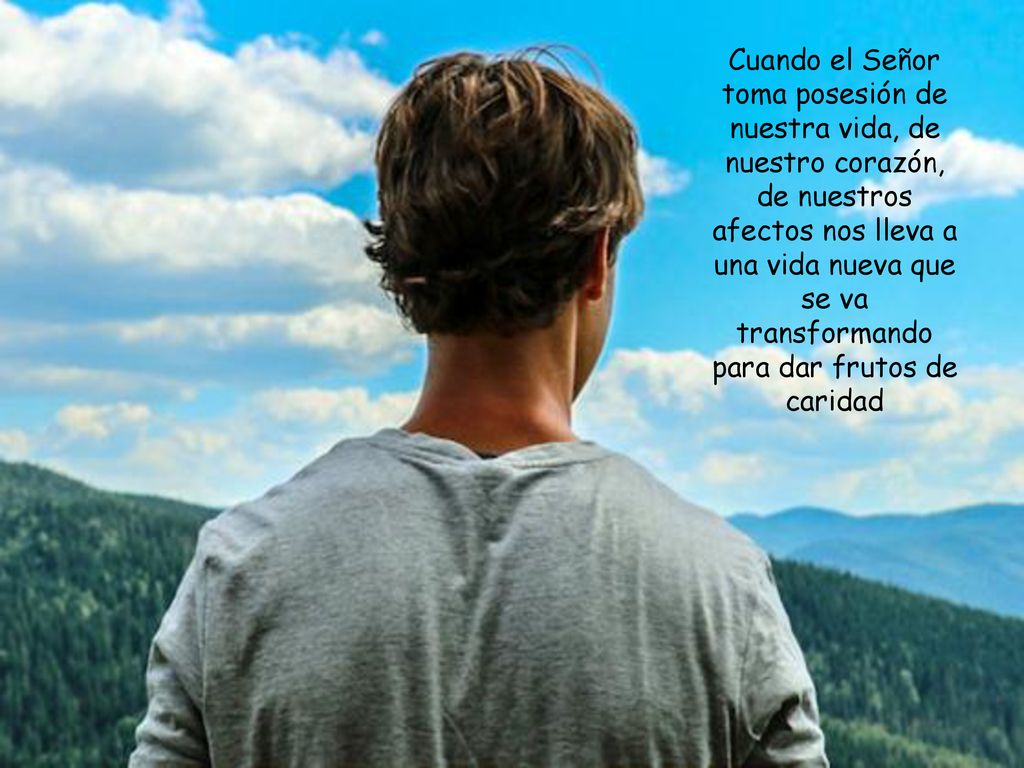 Cuando el Señor toma posesión de nuestra vida, de nuestro corazón, de nuestros afectos nos lleva a una vida nueva que se va transformando para dar frutos de caridad
