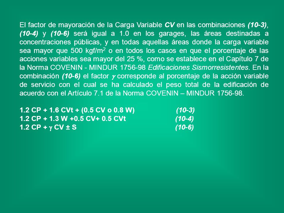 El factor de mayoración de la Carga Variable CV en las combinaciones (10-3), (10-4) y (10-6) será igual a 1.0 en los garages, las áreas destinadas a concentraciones públicas, y en todas aquellas áreas donde la carga variable sea mayor que 500 kgf/m2 o en todos los casos en que el porcentaje de las acciones variables sea mayor del 25 %, como se establece en el Capítulo 7 de la Norma COVENIN - MINDUR Edificaciones Sismorresistentes. En la combinación (10-6) el factor  corresponde al porcentaje de la acción variable de servicio con el cual se ha calculado el peso total de la edificación de acuerdo con el Artículo 7.1 de la Norma COVENIN – MINDUR