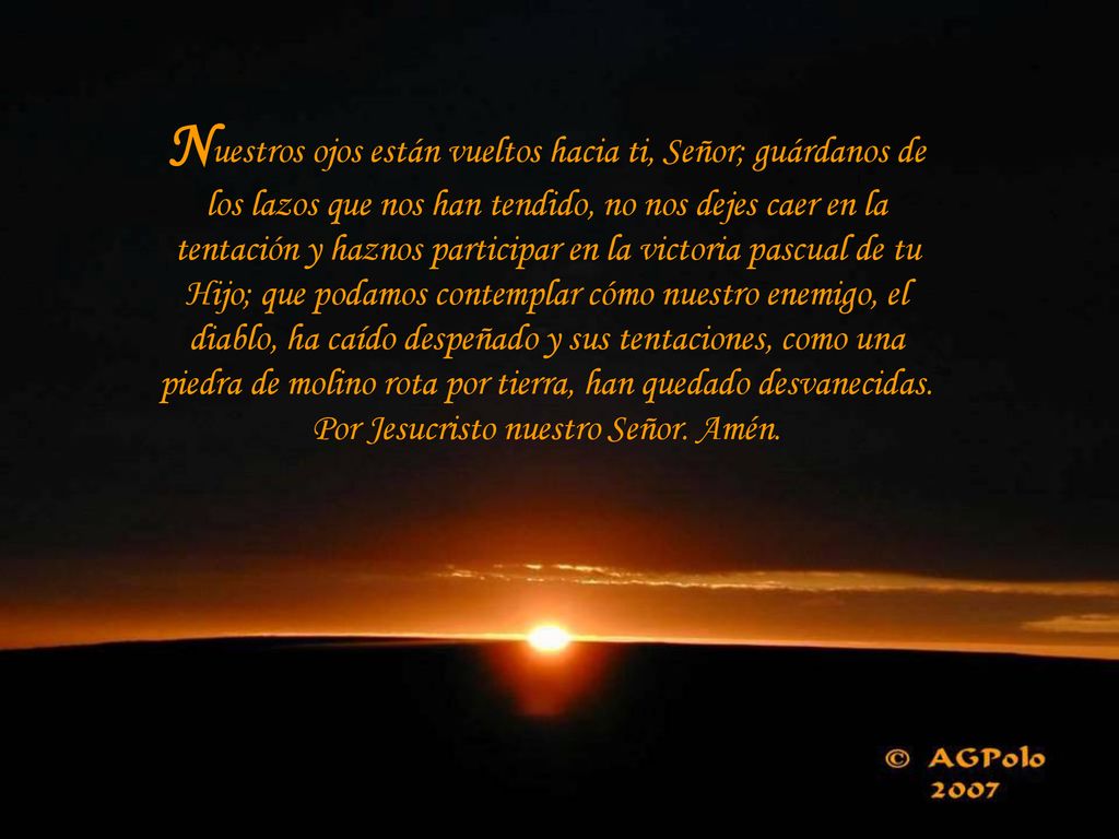 Nuestros ojos están vueltos hacia ti, Señor; guárdanos de los lazos que nos han tendido, no nos dejes caer en la tentación y haznos participar en la victoria pascual de tu Hijo; que podamos contemplar cómo nuestro enemigo, el diablo, ha caído despeñado y sus tentaciones, como una piedra de molino rota por tierra, han quedado desvanecidas.