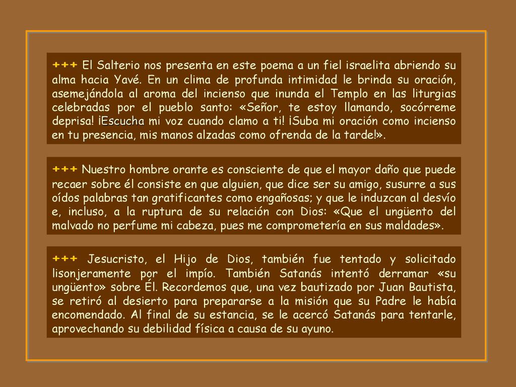 +++ El Salterio nos presenta en este poema a un fiel israelita abriendo su alma hacia Yavé. En un clima de profunda intimidad le brinda su oración, asemejándola al aroma del incienso que inunda el Templo en las liturgias celebradas por el pueblo santo: «Señor, te estoy llamando, socórreme deprisa! ¡Escucha mi voz cuando clamo a ti! ¡Suba mi oración como incienso en tu presencia, mis manos alzadas como ofrenda de la tarde!».