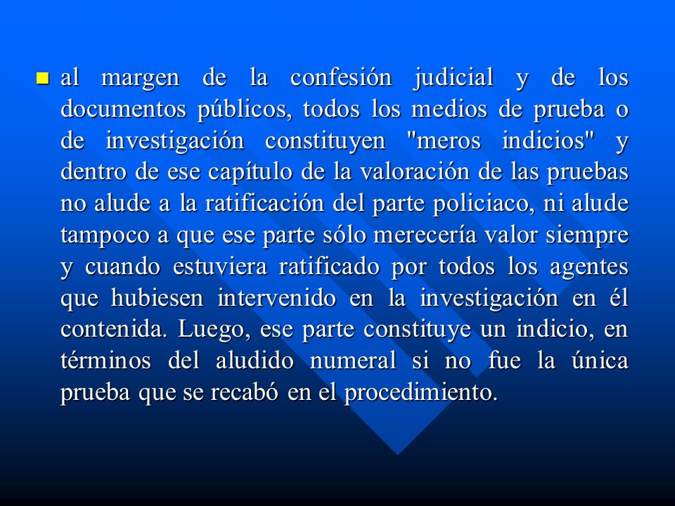 al margen de la confesión judicial y de los documentos públicos, todos los medios de prueba o de investigación constituyen meros indicios y dentro de ese capítulo de la valoración de las pruebas no alude a la ratificación del parte policiaco, ni alude tampoco a que ese parte sólo merecería valor siempre y cuando estuviera ratificado por todos los agentes que hubiesen intervenido en la investigación en él contenida.