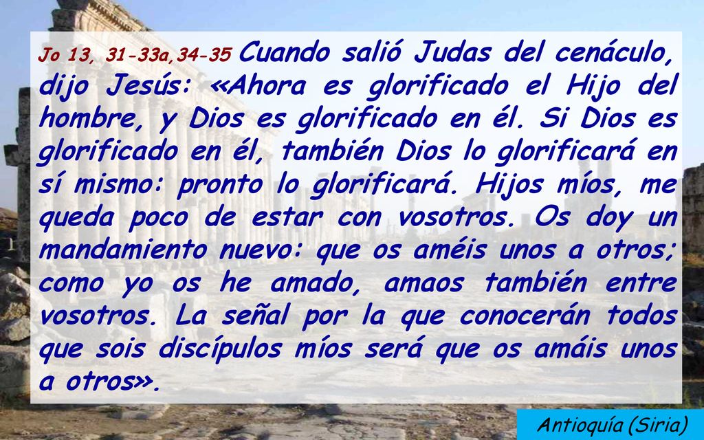 Jo 13, 31-33a,34-35 Cuando salió Judas del cenáculo, dijo Jesús: «Ahora es glorificado el Hijo del hombre, y Dios es glorificado en él. Si Dios es glorificado en él, también Dios lo glorificará en sí mismo: pronto lo glorificará. Hijos míos, me queda poco de estar con vosotros. Os doy un mandamiento nuevo: que os améis unos a otros; como yo os he amado, amaos también entre vosotros. La señal por la que conocerán todos que sois discípulos míos será que os amáis unos a otros».