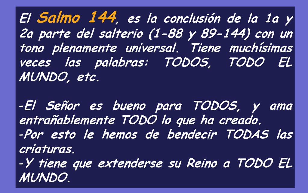 El Salmo 144, es la conclusión de la 1a y 2a parte del salterio (1-88 y ) con un tono plenamente universal. Tiene muchísimas veces las palabras: TODOS, TODO EL MUNDO, etc.