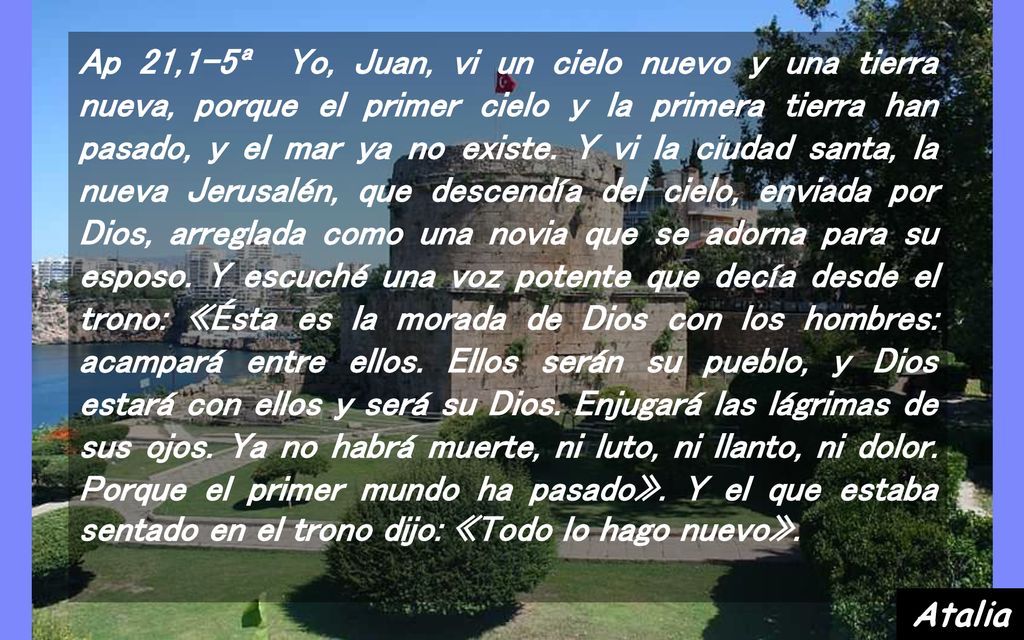 Ap 21,1-5ª Yo, Juan, vi un cielo nuevo y una tierra nueva, porque el primer cielo y la primera tierra han pasado, y el mar ya no existe. Y vi la ciudad santa, la nueva Jerusalén, que descendía del cielo, enviada por Dios, arreglada como una novia que se adorna para su esposo. Y escuché una voz potente que decía desde el trono: «Ésta es la morada de Dios con los hombres: acampará entre ellos. Ellos serán su pueblo, y Dios estará con ellos y será su Dios. Enjugará las lágrimas de sus ojos. Ya no habrá muerte, ni luto, ni llanto, ni dolor. Porque el primer mundo ha pasado». Y el que estaba sentado en el trono dijo: «Todo lo hago nuevo».