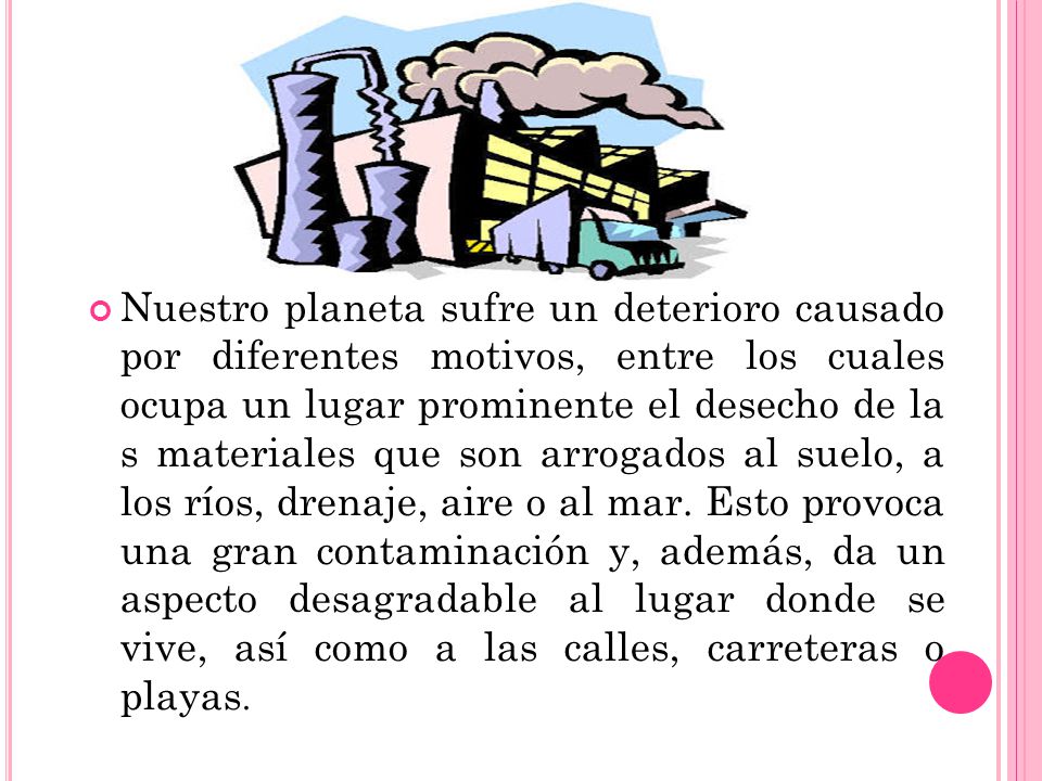 Nuestro planeta sufre un deterioro causado por diferentes motivos, entre los cuales ocupa un lugar prominente el desecho de la s materiales que son arrogados al suelo, a los ríos, drenaje, aire o al mar.