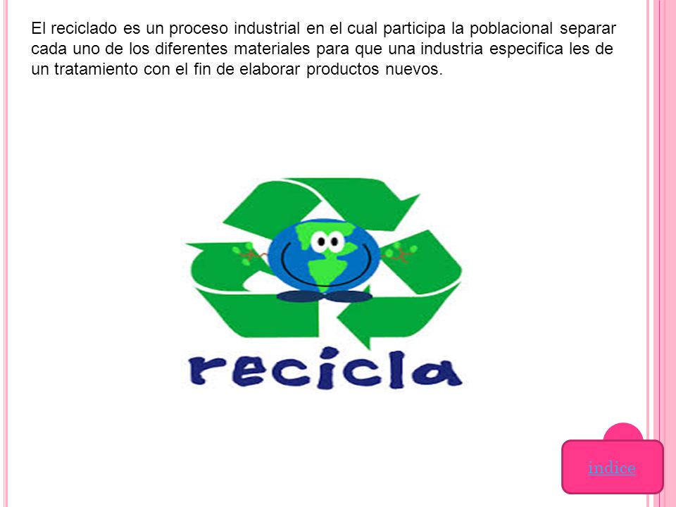 El reciclado es un proceso industrial en el cual participa la poblacional separar cada uno de los diferentes materiales para que una industria especifica les de un tratamiento con el fin de elaborar productos nuevos.