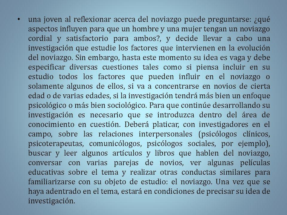 una joven al reflexionar acerca del noviazgo puede preguntarse: ¿qué aspectos influyen para que un hombre y una mujer tengan un noviazgo cordial y satisfactorio para ambos , y decide llevar a cabo una investigación que estudie los factores que intervienen en la evolución del noviazgo.