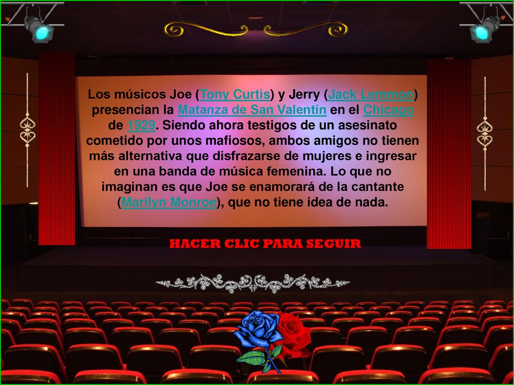 Los músicos Joe (Tony Curtis) y Jerry (Jack Lemmon) presencian la Matanza de San Valentín en el Chicago de Siendo ahora testigos de un asesinato cometido por unos mafiosos, ambos amigos no tienen más alternativa que disfrazarse de mujeres e ingresar en una banda de música femenina. Lo que no imaginan es que Joe se enamorará de la cantante (Marilyn Monroe), que no tiene idea de nada.