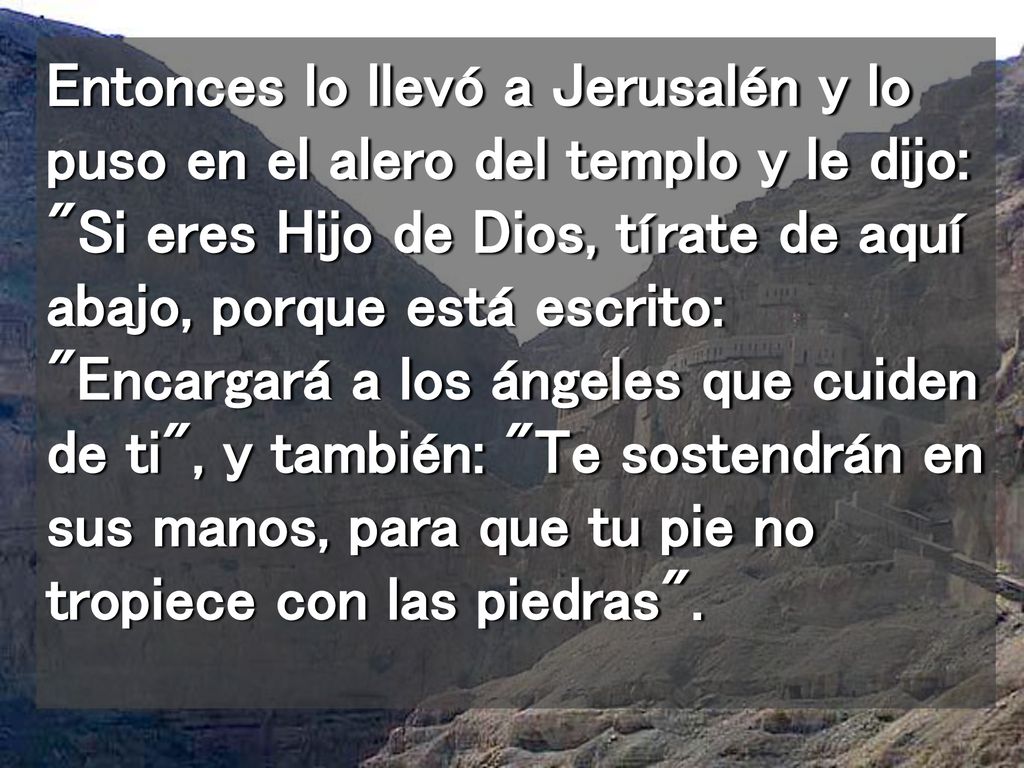 Entonces lo llevó a Jerusalén y lo puso en el alero del templo y le dijo: Si eres Hijo de Dios, tírate de aquí abajo, porque está escrito: Encargará a los ángeles que cuiden de ti , y también: Te sostendrán en sus manos, para que tu pie no tropiece con las piedras .