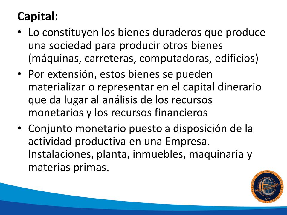 Capital: Lo constituyen los bienes duraderos que produce una sociedad para producir otros bienes (máquinas, carreteras, computadoras, edificios)