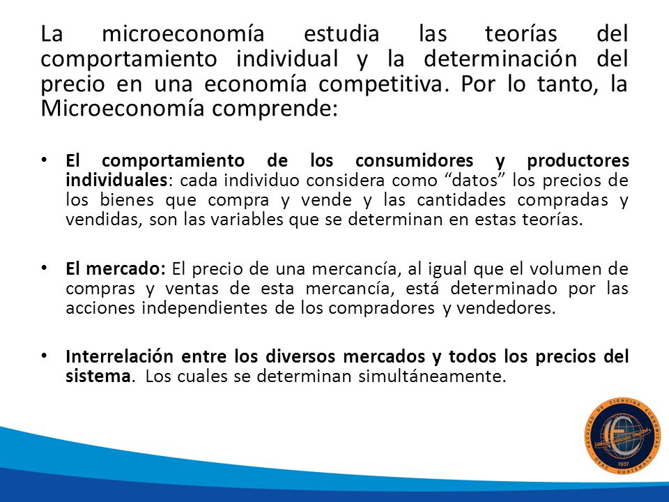 La microeconomía estudia las teorías del comportamiento individual y la determinación del precio en una economía competitiva. Por lo tanto, la Microeconomía comprende:
