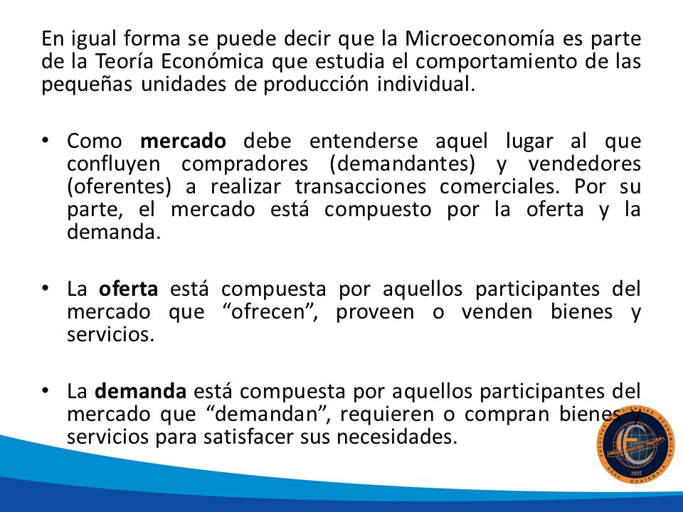 En igual forma se puede decir que la Microeconomía es parte de la Teoría Económica que estudia el comportamiento de las pequeñas unidades de producción individual.