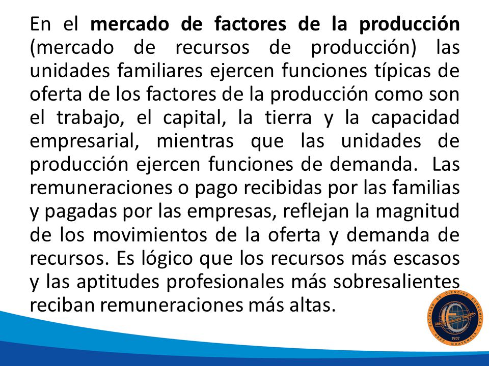 En el mercado de factores de la producción (mercado de recursos de producción) las unidades familiares ejercen funciones típicas de oferta de los factores de la producción como son el trabajo, el capital, la tierra y la capacidad empresarial, mientras que las unidades de producción ejercen funciones de demanda.