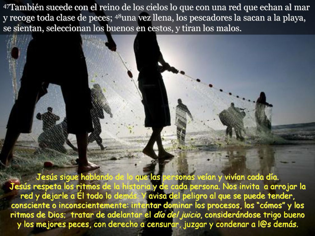 47También sucede con el reino de los cielos lo que con una red que echan al mar y recoge toda clase de peces; 48una vez llena, los pescadores la sacan a la playa, se sientan, seleccionan los buenos en cestos, y tiran los malos.